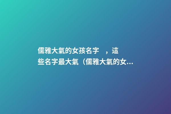 儒雅大氣的女孩名字，這些名字最大氣（儒雅大氣的女孩名字,這些名字最大氣的男孩）